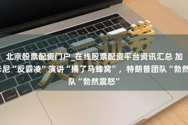 北京股票配资门户_在线股票配资平台资讯汇总 加拿大卡尼“反霸凌”演讲“捅了马蜂窝”，特朗普团队“勃然震怒”