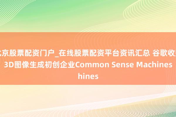 北京股票配资门户_在线股票配资平台资讯汇总 谷歌收购3D图像生成初创企业Common Sense Machines