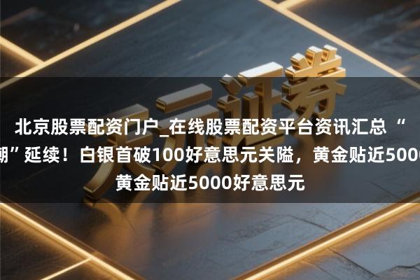 北京股票配资门户_在线股票配资平台资讯汇总 “贵金属怒潮”延续！白银首破100好意思元关隘，黄金贴近5000好意思元