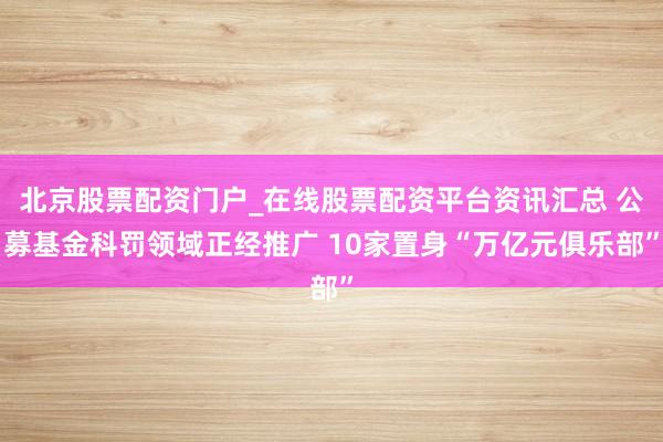 北京股票配资门户_在线股票配资平台资讯汇总 公募基金科罚领域正经推广 10家置身“万亿元俱乐部”