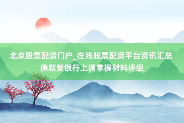 北京股票配资门户_在线股票配资平台资讯汇总 德默契银行上调掌握材料评级