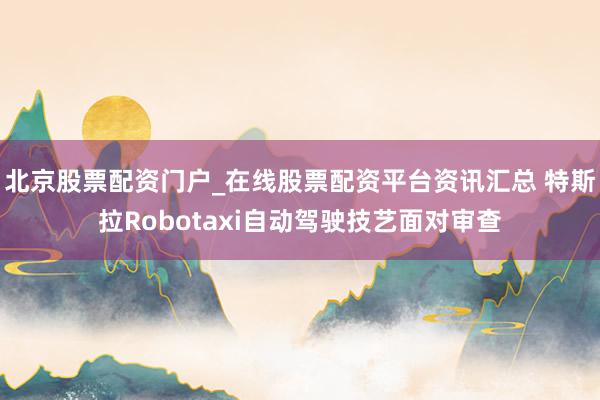 北京股票配资门户_在线股票配资平台资讯汇总 特斯拉Robotaxi自动驾驶技艺面对审查