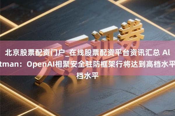 北京股票配资门户_在线股票配资平台资讯汇总 Altman：OpenAI相聚安全驻防框架行将达到高档水平