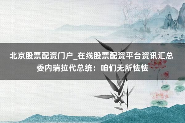 北京股票配资门户_在线股票配资平台资讯汇总 委内瑞拉代总统：咱们无所怯怯