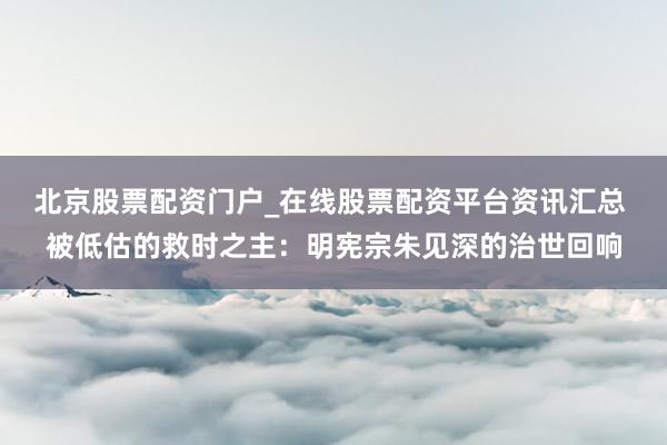北京股票配资门户_在线股票配资平台资讯汇总 被低估的救时之主：明宪宗朱见深的治世回响